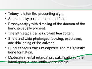 • Tetany is often the presenting sign.
• Short, stocky build and a round face.
• Brachydactyly with dimpling of the dorsum of the
hand is usually present.
• The 2nd
metacarpal is involved least often.
• Short and wide phalanges, bowing, exostoses,
and thickening of the calvaria.
• Subcutaneous calcium deposits and metaplastic
bone formation.
• Moderate mental retardation, calcification of the
basal ganglia, and lenticular cataracts.
 