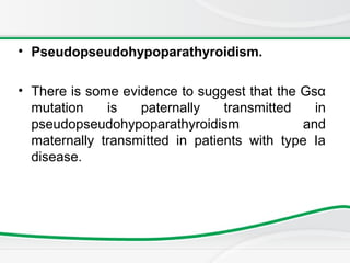 • Pseudopseudohypoparathyroidism.
• There is some evidence to suggest that the Gsα
mutation is paternally transmitted in
pseudopseudohypoparathyroidism and
maternally transmitted in patients with type Ia
disease.
 