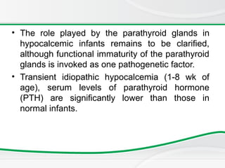 • The role played by the parathyroid glands in
hypocalcemic infants remains to be clarified,
although functional immaturity of the parathyroid
glands is invoked as one pathogenetic factor.
• Transient idiopathic hypocalcemia (1-8 wk of
age), serum levels of parathyroid hormone
(PTH) are significantly lower than those in
normal infants.
 