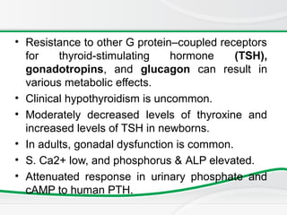 • Resistance to other G protein–coupled receptors
for thyroid-stimulating hormone (TSH),
gonadotropins, and glucagon can result in
various metabolic effects.
• Clinical hypothyroidism is uncommon.
• Moderately decreased levels of thyroxine and
increased levels of TSH in newborns.
• In adults, gonadal dysfunction is common.
• S. Ca2+ low, and phosphorus & ALP elevated.
• Attenuated response in urinary phosphate and
cAMP to human PTH.
 