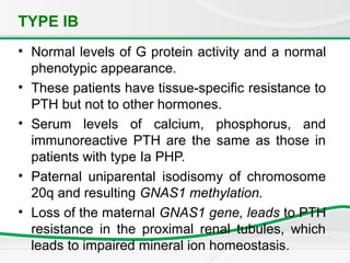 TYPE IB
• Normal levels of G protein activity and a normal
phenotypic appearance.
• These patients have tissue-specific resistance to
PTH but not to other hormones.
• Serum levels of calcium, phosphorus, and
immunoreactive PTH are the same as those in
patients with type Ia PHP.
• Paternal uniparental isodisomy of chromosome
20q and resulting GNAS1 methylation.
• Loss of the maternal GNAS1 gene, leads to PTH
resistance in the proximal renal tubules, which
leads to impaired mineral ion homeostasis.
 