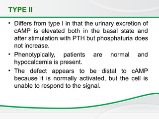 TYPE II
• Differs from type I in that the urinary excretion of
cAMP is elevated both in the basal state and
after stimulation with PTH but phosphaturia does
not increase.
• Phenotypically, patients are normal and
hypocalcemia is present.
• The defect appears to be distal to cAMP
because it is normally activated, but the cell is
unable to respond to the signal.
 
