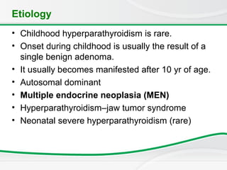 Etiology
• Childhood hyperparathyroidism is rare.
• Onset during childhood is usually the result of a
single benign adenoma.
• It usually becomes manifested after 10 yr of age.
• Autosomal dominant
• Multiple endocrine neoplasia (MEN)
• Hyperparathyroidism–jaw tumor syndrome
• Neonatal severe hyperparathyroidism (rare)
 