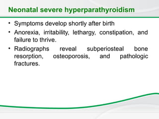 Neonatal severe hyperparathyroidism
• Symptoms develop shortly after birth
• Anorexia, irritability, lethargy, constipation, and
failure to thrive.
• Radiographs reveal subperiosteal bone
resorption, osteoporosis, and pathologic
fractures.
 