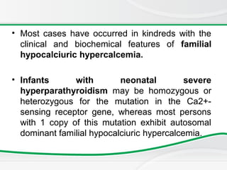 • Most cases have occurred in kindreds with the
clinical and biochemical features of familial
hypocalciuric hypercalcemia.
• Infants with neonatal severe
hyperparathyroidism may be homozygous or
heterozygous for the mutation in the Ca2+-
sensing receptor gene, whereas most persons
with 1 copy of this mutation exhibit autosomal
dominant familial hypocalciuric hypercalcemia.
 