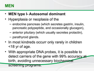 MEN
• MEN type I- Autosomal dominant
• Hyperplasia or neoplasia of the
– endocrine pancreas (which secretes gastrin, insulin,
pancreatic polypeptide, and occasionally glucagon),
– anterior pituitary (which usually secretes prolactin),
– parathyroid glands.
• In most kindreds occurr only rarely in children
<18 yr of age.
• With appropriate DNA probes, it is possible to
detect carriers of the gene with 99% accuracy at
birth, avoiding unnecessary biochemical
screening programs.
 