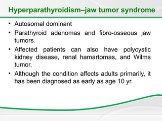 Hyperparathyroidism–jaw tumor syndrome
• Autosomal dominant
• Parathyroid adenomas and fibro-osseous jaw
tumors.
• Affected patients can also have polycystic
kidney disease, renal hamartomas, and Wilms
tumor.
• Although the condition affects adults primarily, it
has been diagnosed as early as age 10 yr.
 