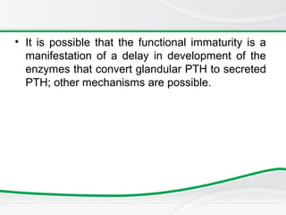 • It is possible that the functional immaturity is a
manifestation of a delay in development of the
enzymes that convert glandular PTH to secreted
PTH; other mechanisms are possible.
 