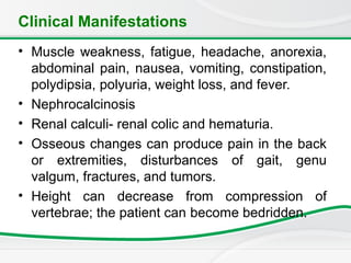 Clinical Manifestations
• Muscle weakness, fatigue, headache, anorexia,
abdominal pain, nausea, vomiting, constipation,
polydipsia, polyuria, weight loss, and fever.
• Nephrocalcinosis
• Renal calculi- renal colic and hematuria.
• Osseous changes can produce pain in the back
or extremities, disturbances of gait, genu
valgum, fractures, and tumors.
• Height can decrease from compression of
vertebrae; the patient can become bedridden.
 