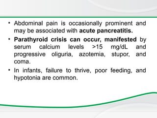 • Abdominal pain is occasionally prominent and
may be associated with acute pancreatitis.
• Parathyroid crisis can occur, manifested by
serum calcium levels >15 mg/dL and
progressive oliguria, azotemia, stupor, and
coma.
• In infants, failure to thrive, poor feeding, and
hypotonia are common.
 