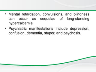 • Mental retardation, convulsions, and blindness
can occur as sequelae of long-standing
hypercalcemia.
• Psychiatric manifestations include depression,
confusion, dementia, stupor, and psychosis.
 