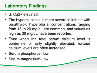 Laboratory Findings
• S. Ca2+ elevated
• The hypercalcemia is more severe in infants with
parathyroid hyperplasia; concentrations ranging
from 15 to 20 mg/dL are common, and values as
high as 30 mg/dL have been reported.
• Even when the total serum calcium level is
borderline or only slightly elevated, ionized
calcium levels are often increased.
• Serum phosphorus- low
• Serum magnesium- low
 