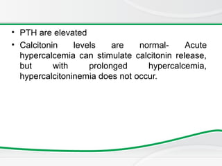 • PTH are elevated
• Calcitonin levels are normal- Acute
hypercalcemia can stimulate calcitonin release,
but with prolonged hypercalcemia,
hypercalcitoninemia does not occur.
 