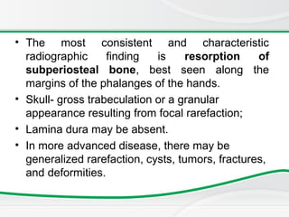 • The most consistent and characteristic
radiographic finding is resorption of
subperiosteal bone, best seen along the
margins of the phalanges of the hands.
• Skull- gross trabeculation or a granular
appearance resulting from focal rarefaction;
• Lamina dura may be absent.
• In more advanced disease, there may be
generalized rarefaction, cysts, tumors, fractures,
and deformities.
 