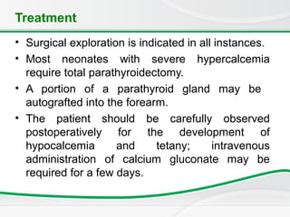 Treatment
• Surgical exploration is indicated in all instances.
• Most neonates with severe hypercalcemia
require total parathyroidectomy.
• A portion of a parathyroid gland may be
autografted into the forearm.
• The patient should be carefully observed
postoperatively for the development of
hypocalcemia and tetany; intravenous
administration of calcium gluconate may be
required for a few days.
 
