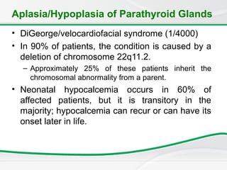 Aplasia/Hypoplasia of Parathyroid Glands
• DiGeorge/velocardiofacial syndrome (1/4000)
• In 90% of patients, the condition is caused by a
deletion of chromosome 22q11.2.
– Approximately 25% of these patients inherit the
chromosomal abnormality from a parent.
• Neonatal hypocalcemia occurs in 60% of
affected patients, but it is transitory in the
majority; hypocalcemia can recur or can have its
onset later in life.
 