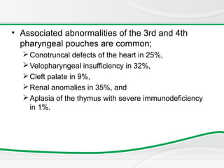 • Associated abnormalities of the 3rd and 4th
pharyngeal pouches are common;
Conotruncal defects of the heart in 25%,
Velopharyngeal insufficiency in 32%,
Cleft palate in 9%,
Renal anomalies in 35%, and
Aplasia of the thymus with severe immunodeficiency
in 1%.
 