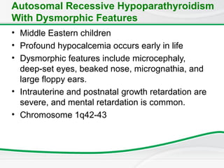 Autosomal Recessive Hypoparathyroidism
With Dysmorphic Features
• Middle Eastern children
• Profound hypocalcemia occurs early in life
• Dysmorphic features include microcephaly,
deep-set eyes, beaked nose, micrognathia, and
large floppy ears.
• Intrauterine and postnatal growth retardation are
severe, and mental retardation is common.
• Chromosome 1q42-43
 