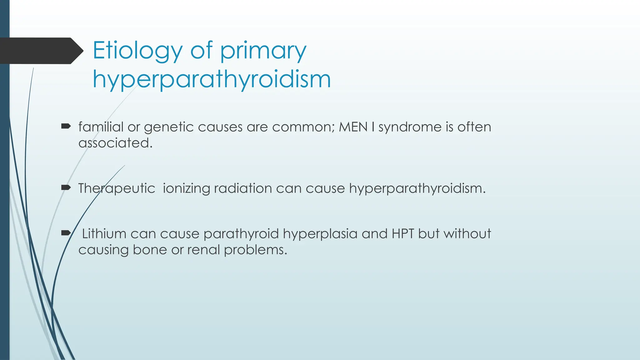 Etiology of primary
hyperparathyroidism
 familial or genetic causes are common; MEN I syndrome is often
associated.
 Therapeutic ionizing radiation can cause hyperparathyroidism.
 Lithium can cause parathyroid hyperplasia and HPT but without
causing bone or renal problems.
 