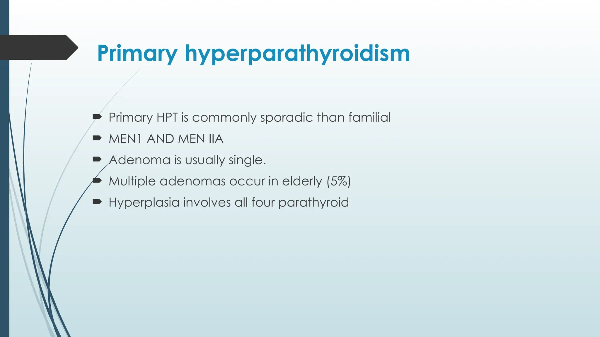 Primary hyperparathyroidism
 Primary HPT is commonly sporadic than familial
 MEN1 AND MEN IIA
 Adenoma is usually single.
 Multiple adenomas occur in elderly (5%)
 Hyperplasia involves all four parathyroid
 