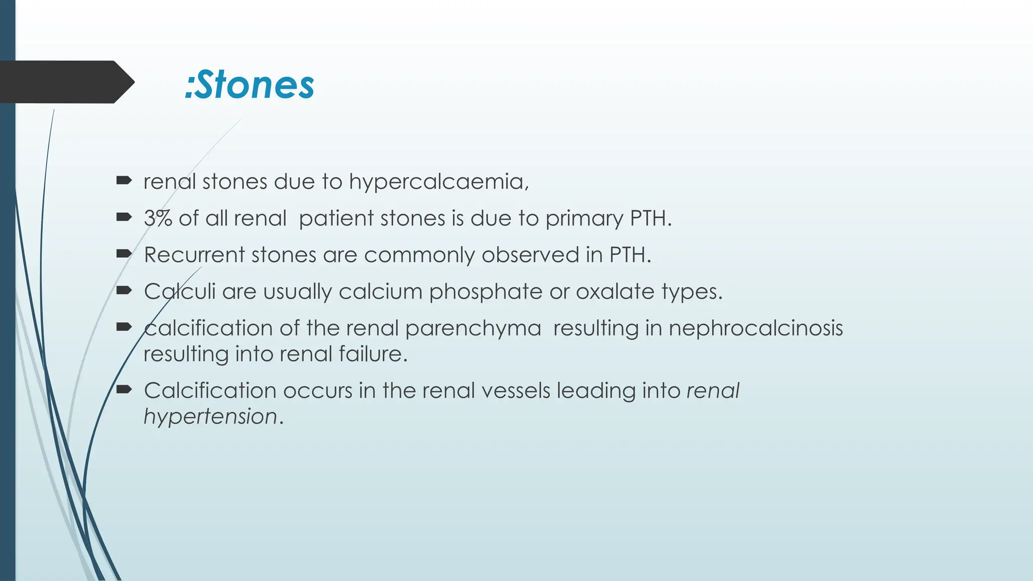 Stones
:
 renal stones due to hypercalcaemia,
 3% of all renal patient stones is due to primary PTH.
 Recurrent stones are commonly observed in PTH.
 Calculi are usually calcium phosphate or oxalate types.
 calcification of the renal parenchyma resulting in nephrocalcinosis
resulting into renal failure.
 Calcification occurs in the renal vessels leading into renal
hypertension.
 