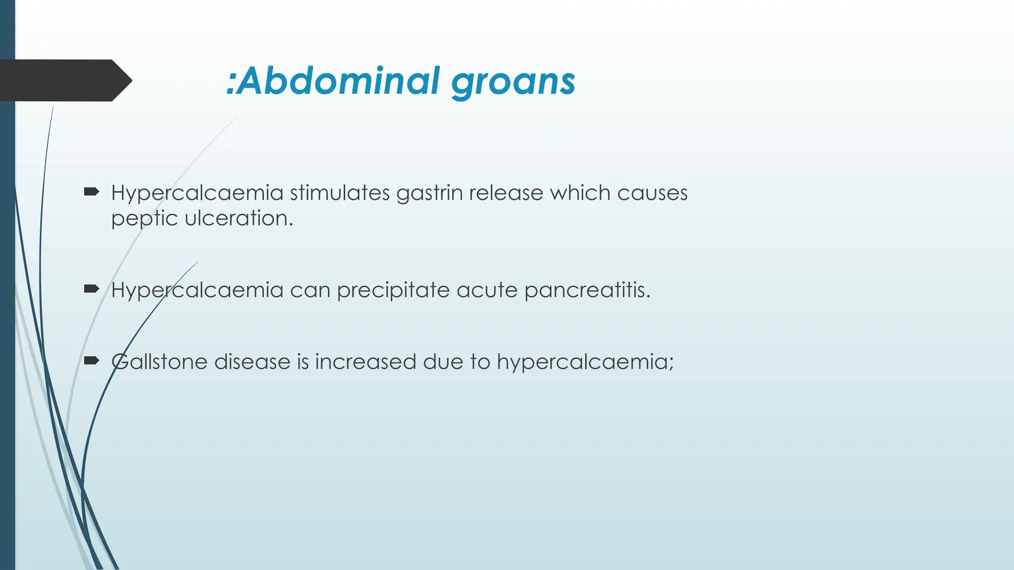 Abdominal groans
:
 Hypercalcaemia stimulates gastrin release which causes
peptic ulceration.
 Hypercalcaemia can precipitate acute pancreatitis.
 Gallstone disease is increased due to hypercalcaemia;
 