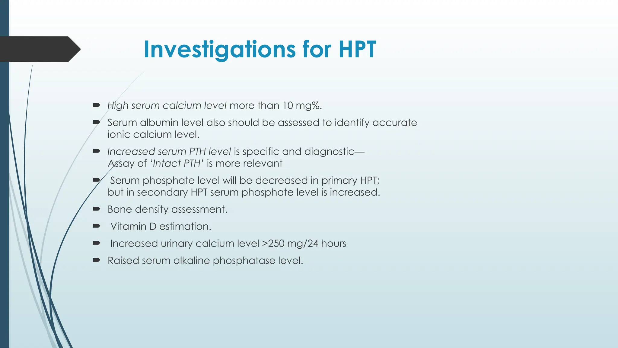 Investigations for HPT
 High serum calcium level more than 10 mg%.
 Serum albumin level also should be assessed to identify accurate
ionic calcium level.
 Increased serum PTH level is specific and diagnostic—
Assay of ‘Intact PTH’ is more relevant
 Serum phosphate level will be decreased in primary HPT;
but in secondary HPT serum phosphate level is increased.
 Bone density assessment.
 Vitamin D estimation.
 Increased urinary calcium level >250 mg/24 hours
 Raised serum alkaline phosphatase level.
 