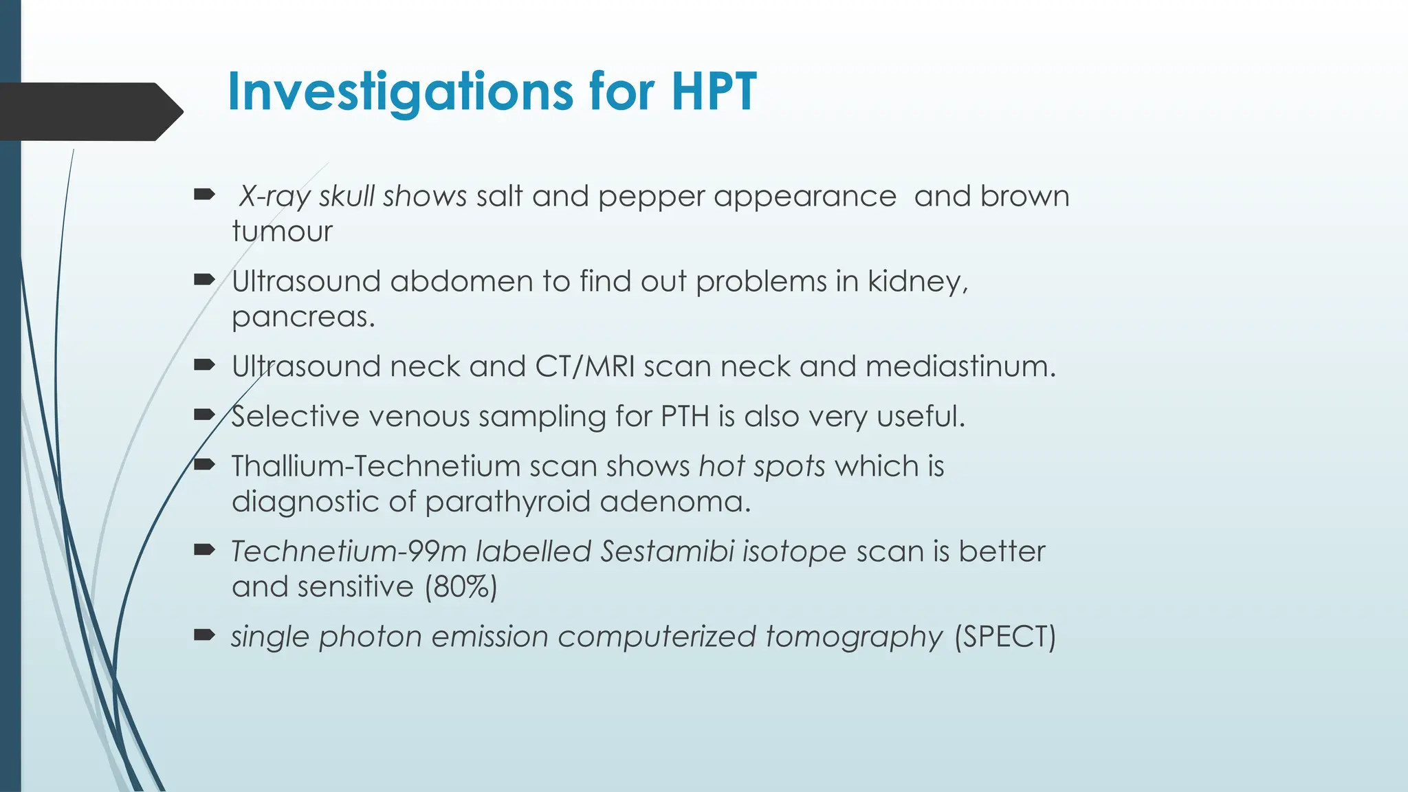 Investigations for HPT
 X-ray skull shows salt and pepper appearance and brown
tumour
 Ultrasound abdomen to find out problems in kidney,
pancreas.
 Ultrasound neck and CT/MRI scan neck and mediastinum.
 Selective venous sampling for PTH is also very useful.
 Thallium-Technetium scan shows hot spots which is
diagnostic of parathyroid adenoma.
 Technetium-99m labelled Sestamibi isotope scan is better
and sensitive (80%)
 single photon emission computerized tomography (SPECT)
 