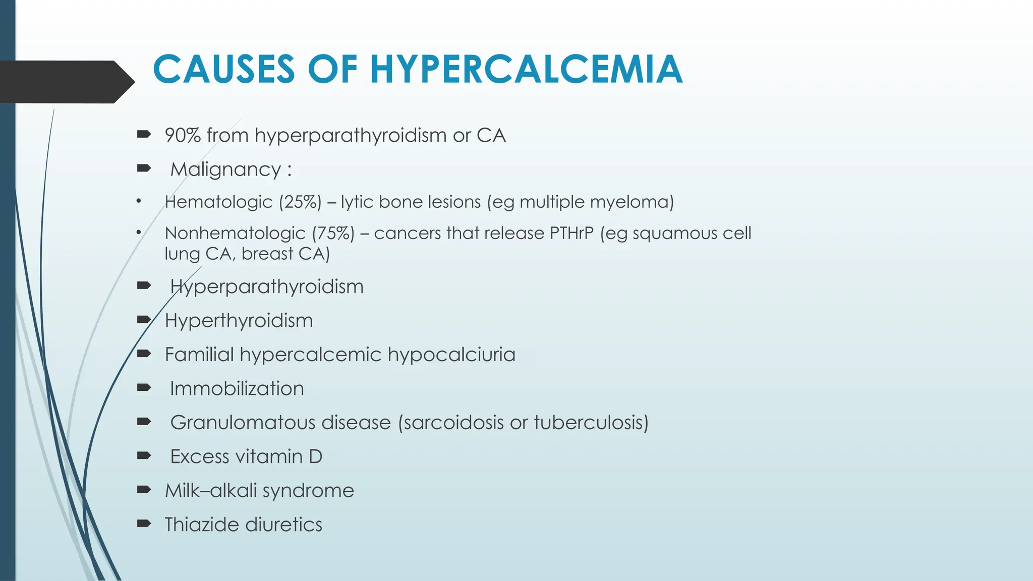 CAUSES OF HYPERCALCEMIA
 90% from hyperparathyroidism or CA
 Malignancy :
• Hematologic (25%) – lytic bone lesions (eg multiple myeloma)
• Nonhematologic (75%) – cancers that release PTHrP (eg squamous cell
lung CA, breast CA)
 Hyperparathyroidism
 Hyperthyroidism
 Familial hypercalcemic hypocalciuria
 Immobilization
 Granulomatous disease (sarcoidosis or tuberculosis)
 Excess vitamin D
 Milk–alkali syndrome
 Thiazide diuretics
 