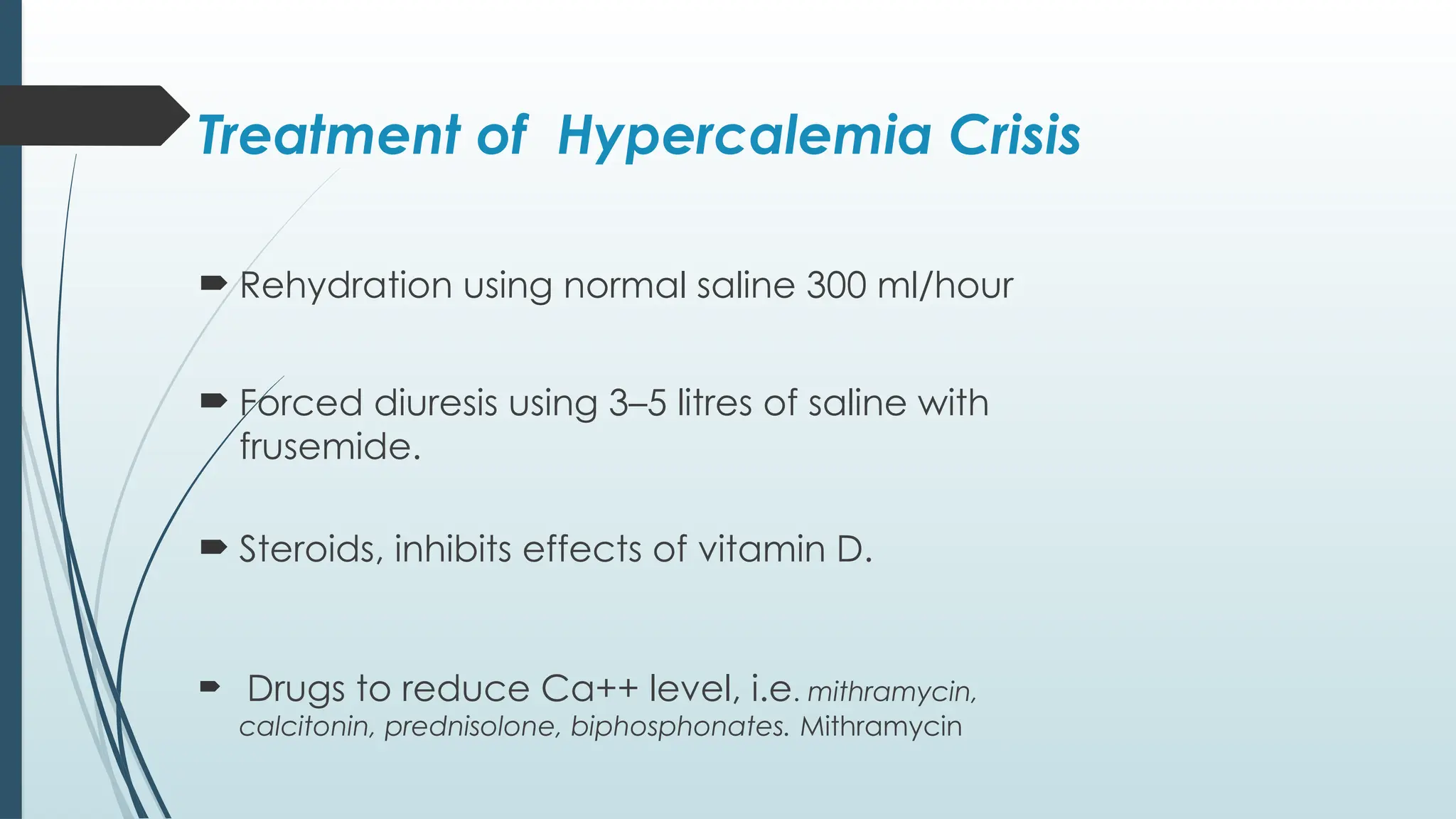 Treatment of Hypercalemia Crisis
 Rehydration using normal saline 300 ml/hour
 Forced diuresis using 3–5 litres of saline with
frusemide.
 Steroids, inhibits effects of vitamin D.
 Drugs to reduce Ca++ level, i.e. mithramycin,
calcitonin, prednisolone, biphosphonates. Mithramycin
 