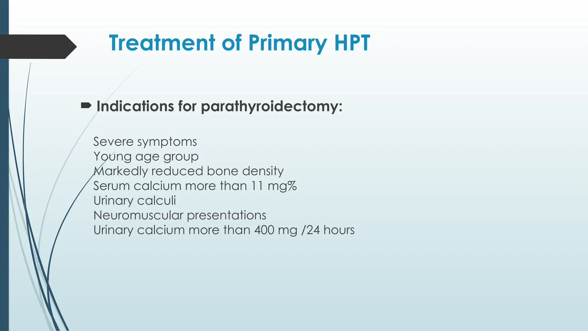 Treatment of Primary HPT
 Indications for parathyroidectomy:
Severe symptoms
™
Young age group
™
Markedly reduced bone density
™
Serum calcium more than 11 mg%
™
Urinary calculi
™
Neuromuscular presentations
™
Urinary calcium more than 400 mg /24 hours
™
 