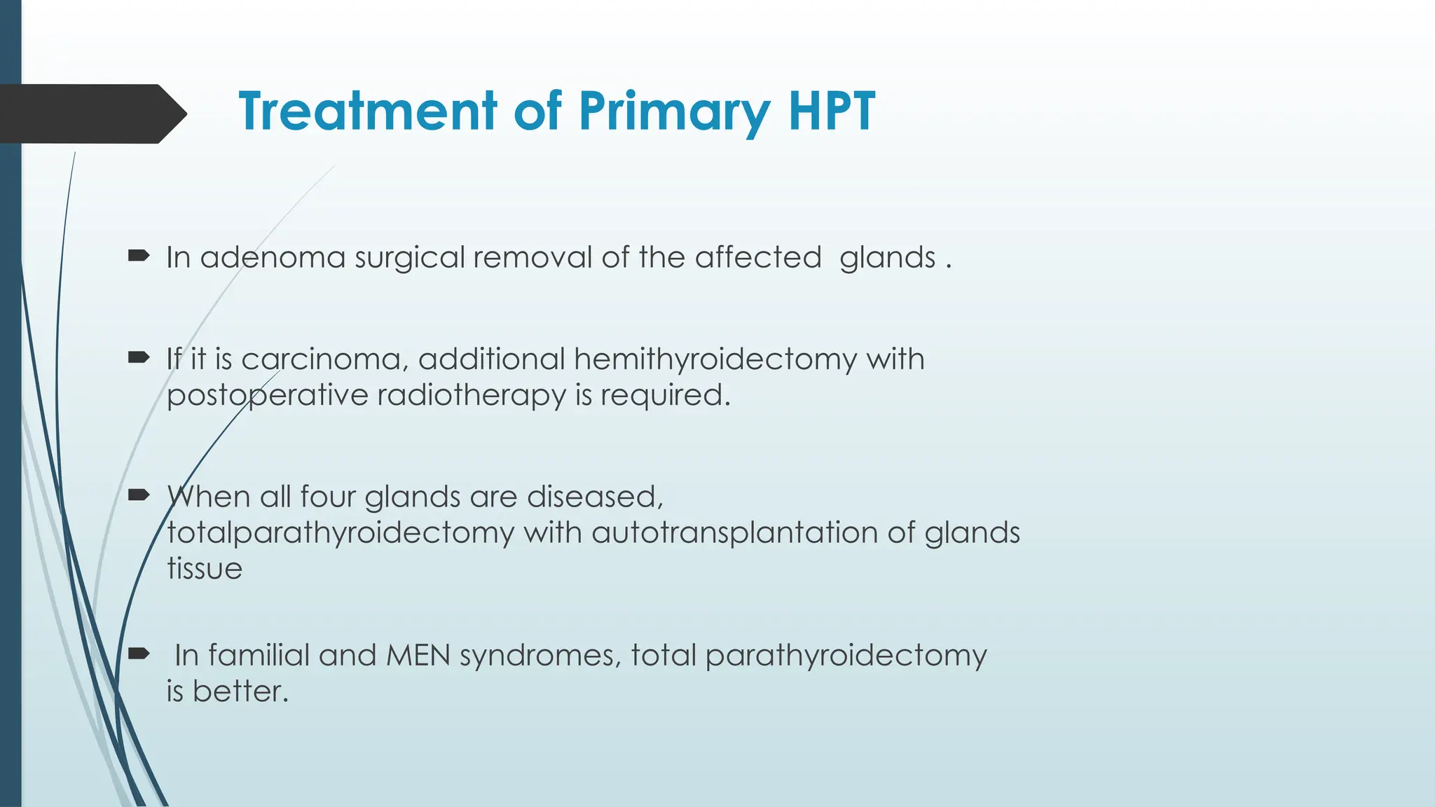 Treatment of Primary HPT
 In adenoma surgical removal of the affected glands .
 If it is carcinoma, additional hemithyroidectomy with
postoperative radiotherapy is required.
 When all four glands are diseased,
totalparathyroidectomy with autotransplantation of glands
tissue
 In familial and MEN syndromes, total parathyroidectomy
is better.
 