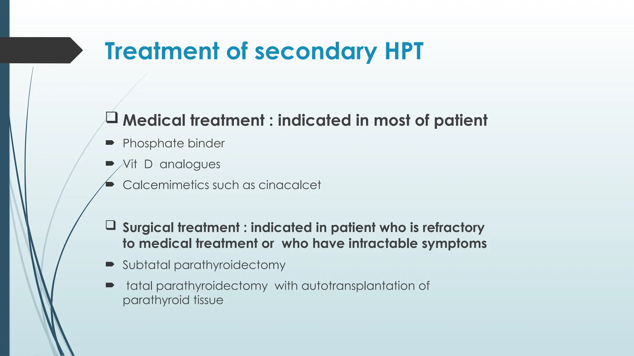 Treatment of secondary HPT
 Medical treatment : indicated in most of patient
 Phosphate binder
 Vit D analogues
 Calcemimetics such as cinacalcet
 Surgical treatment : indicated in patient who is refractory
to medical treatment or who have intractable symptoms
 Subtatal parathyroidectomy
 tatal parathyroidectomy with autotransplantation of
parathyroid tissue
 
