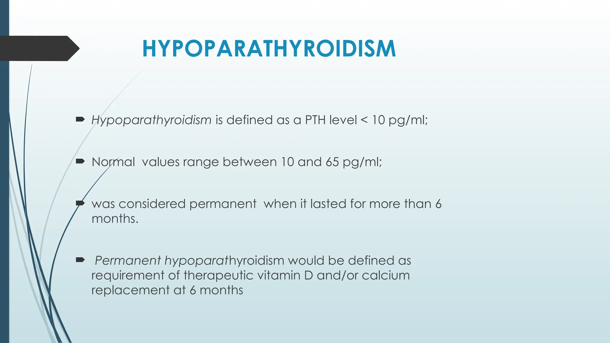 HYPOPARATHYROIDISM
 Hypoparathyroidism is defined as a PTH level < 10 pg/ml;
 Normal values range between 10 and 65 pg/ml;
 was considered permanent when it lasted for more than 6
months.
 Permanent hypoparathyroidism would be defined as
requirement of therapeutic vitamin D and/or calcium
replacement at 6 months
 
