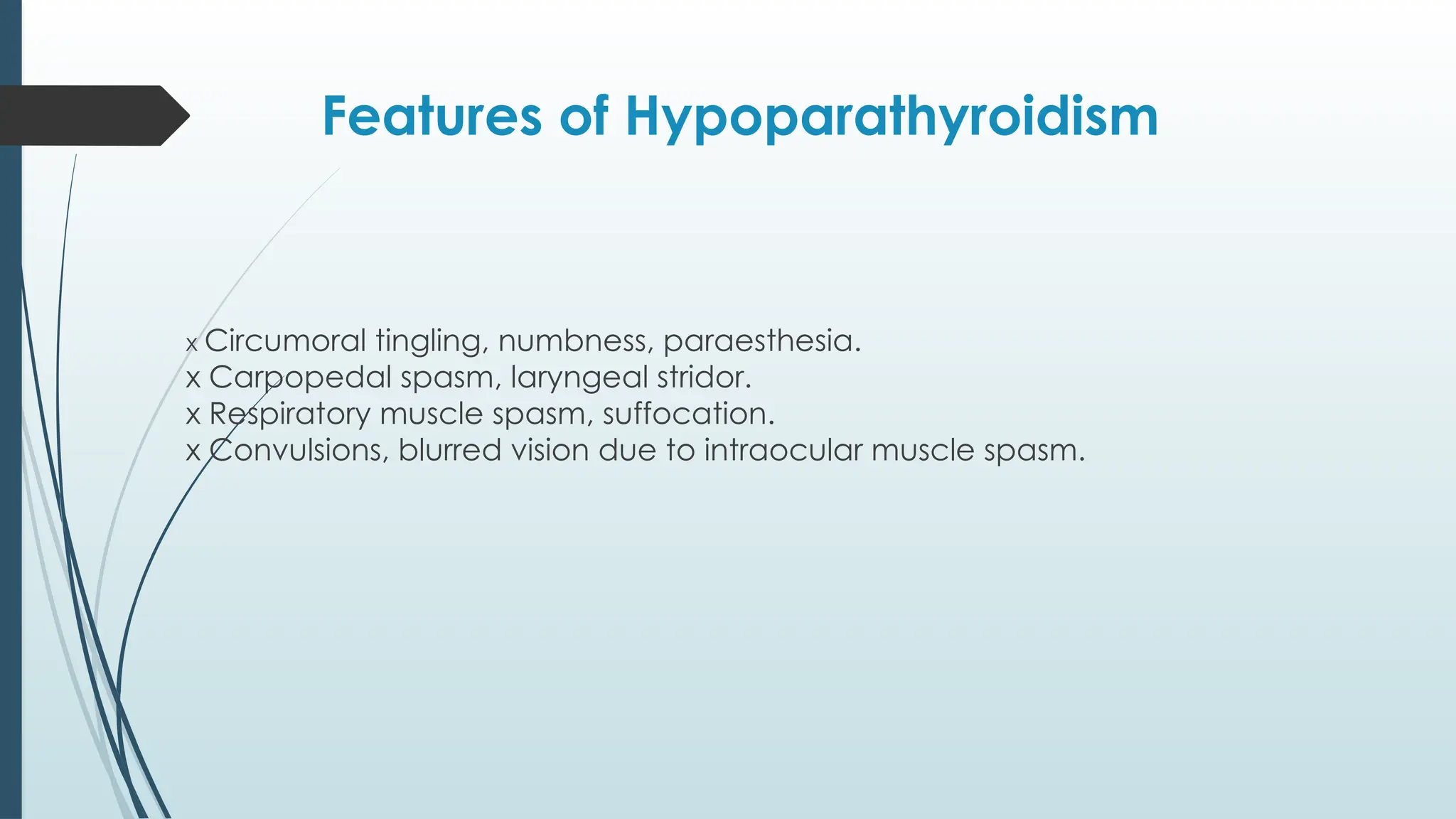 Features of Hypoparathyroidism
x Circumoral tingling, numbness, paraesthesia.
x Carpopedal spasm, laryngeal stridor.
x Respiratory muscle spasm, suffocation.
x Convulsions, blurred vision due to intraocular muscle spasm.
 
