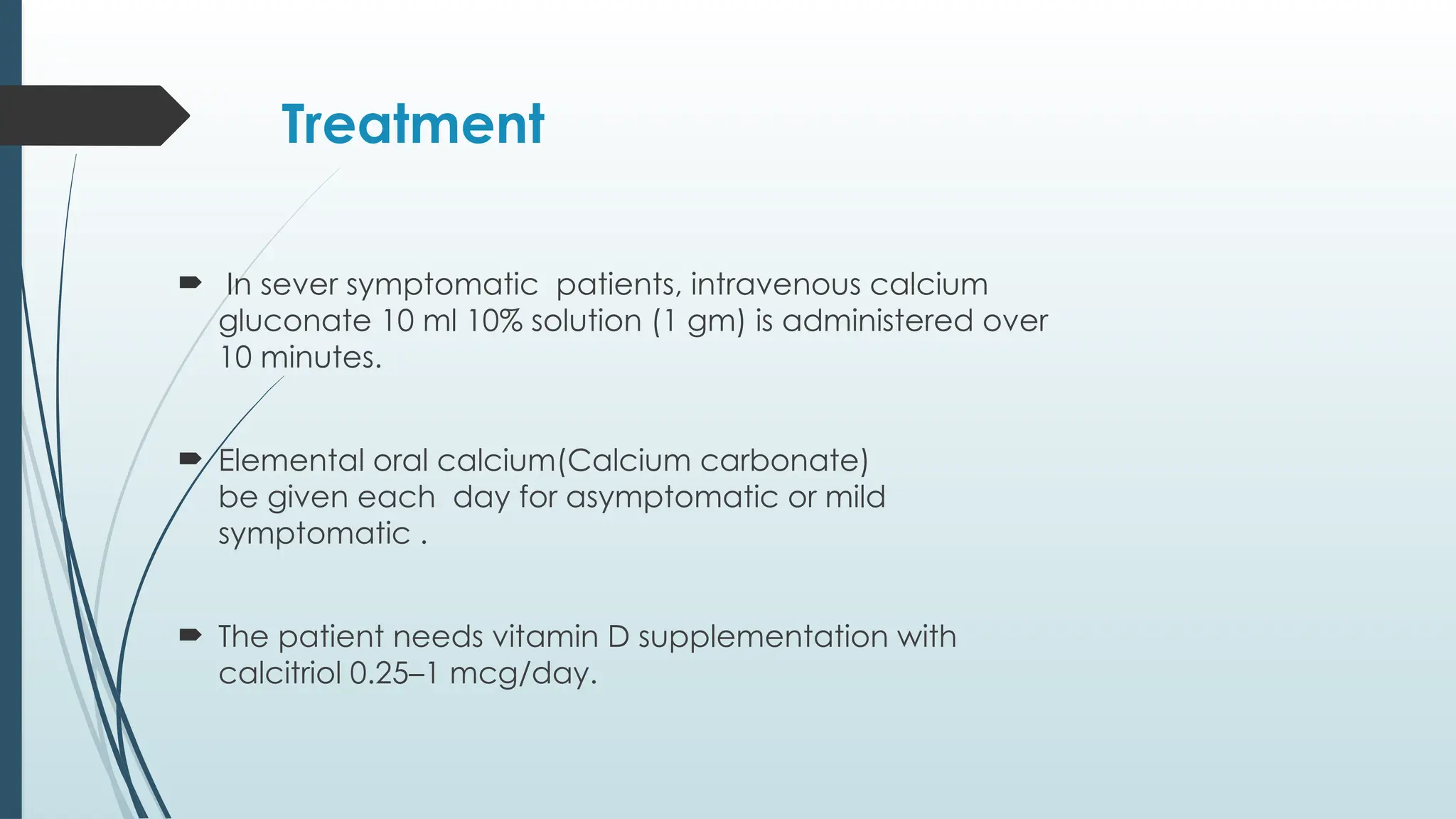 Treatment
 In sever symptomatic patients, intravenous calcium
gluconate 10 ml 10% solution (1 gm) is administered over
10 minutes.
 Elemental oral calcium(Calcium carbonate)
be given each day for asymptomatic or mild
symptomatic .
 The patient needs vitamin D supplementation with
calcitriol 0.25–1 mcg/day.
 