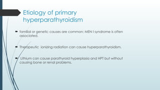 Etiology of primary
hyperparathyroidism
 familial or genetic causes are common; MEN I syndrome is often
associated.
 Therapeutic ionizing radiation can cause hyperparathyroidism.
 Lithium can cause parathyroid hyperplasia and HPT but without
causing bone or renal problems.
 