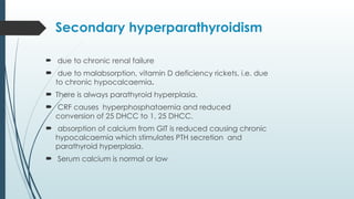 Secondary hyperparathyroidism
 due to chronic renal failure
 due to malabsorption, vitamin D deficiency rickets, i.e. due
to chronic hypocalcaemia.
 There is always parathyroid hyperplasia.
 CRF causes hyperphosphataemia and reduced
conversion of 25 DHCC to 1, 25 DHCC.
 absorption of calcium from GIT is reduced causing chronic
hypocalcaemia which stimulates PTH secretion and
parathyroid hyperplasia.
 Serum calcium is normal or low
 