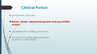 Clinical Picture
 asymptomatic >50% cases
Bones, stones, abdominal graons and psychiatric
moans’
 As palpable neck swelling is uncommon,
 It is common in middle-aged women (3:1).
Incidence is 1:1000 patients.
 