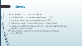 Stones
:
 renal stones due to hypercalcaemia,
 3% of all renal patient stones is due to primary PTH.
 Recurrent stones are commonly observed in PTH.
 Calculi are usually calcium phosphate or oxalate types.
 calcification of the renal parenchyma resulting in nephrocalcinosis
resulting into renal failure.
 Calcification occurs in the renal vessels leading into renal
hypertension.
 