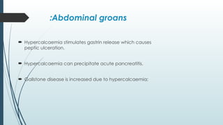 Abdominal groans
:
 Hypercalcaemia stimulates gastrin release which causes
peptic ulceration.
 Hypercalcaemia can precipitate acute pancreatitis.
 Gallstone disease is increased due to hypercalcaemia;
 