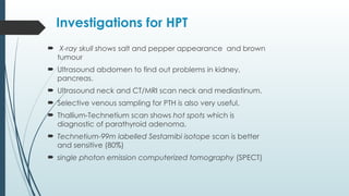 Investigations for HPT
 X-ray skull shows salt and pepper appearance and brown
tumour
 Ultrasound abdomen to find out problems in kidney,
pancreas.
 Ultrasound neck and CT/MRI scan neck and mediastinum.
 Selective venous sampling for PTH is also very useful.
 Thallium-Technetium scan shows hot spots which is
diagnostic of parathyroid adenoma.
 Technetium-99m labelled Sestamibi isotope scan is better
and sensitive (80%)
 single photon emission computerized tomography (SPECT)
 