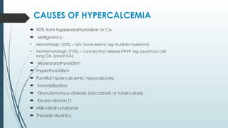 CAUSES OF HYPERCALCEMIA
 90% from hyperparathyroidism or CA
 Malignancy :
• Hematologic (25%) – lytic bone lesions (eg multiple myeloma)
• Nonhematologic (75%) – cancers that release PTHrP (eg squamous cell
lung CA, breast CA)
 Hyperparathyroidism
 Hyperthyroidism
 Familial hypercalcemic hypocalciuria
 Immobilization
 Granulomatous disease (sarcoidosis or tuberculosis)
 Excess vitamin D
 Milk–alkali syndrome
 Thiazide diuretics
 