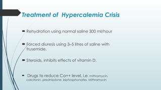Treatment of Hypercalemia Crisis
 Rehydration using normal saline 300 ml/hour
 Forced diuresis using 3–5 litres of saline with
frusemide.
 Steroids, inhibits effects of vitamin D.
 Drugs to reduce Ca++ level, i.e. mithramycin,
calcitonin, prednisolone, biphosphonates. Mithramycin
 