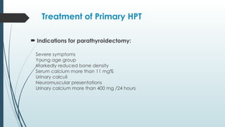 Treatment of Primary HPT
 Indications for parathyroidectomy:
Severe symptoms
™
Young age group
™
Markedly reduced bone density
™
Serum calcium more than 11 mg%
™
Urinary calculi
™
Neuromuscular presentations
™
Urinary calcium more than 400 mg /24 hours
™
 