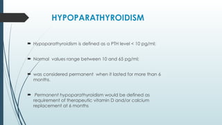 HYPOPARATHYROIDISM
 Hypoparathyroidism is defined as a PTH level < 10 pg/ml;
 Normal values range between 10 and 65 pg/ml;
 was considered permanent when it lasted for more than 6
months.
 Permanent hypoparathyroidism would be defined as
requirement of therapeutic vitamin D and/or calcium
replacement at 6 months
 
