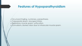 Features of Hypoparathyroidism
x Circumoral tingling, numbness, paraesthesia.
x Carpopedal spasm, laryngeal stridor.
x Respiratory muscle spasm, suffocation.
x Convulsions, blurred vision due to intraocular muscle spasm.
 
