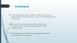 Treatment
 In sever symptomatic patients, intravenous calcium
gluconate 10 ml 10% solution (1 gm) is administered over
10 minutes.
 Elemental oral calcium(Calcium carbonate)
be given each day for asymptomatic or mild
symptomatic .
 The patient needs vitamin D supplementation with
calcitriol 0.25–1 mcg/day.
 