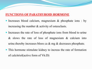 FUNCTIONS OF PARATHYROID HORMONE
 Increases blood calcium, magnesium & phosphate ions : by
increasing the number & activity of osteoclasts.
 Increases the rate of loss of phosphate ions from blood to urine
& slows the rate of loss of magnesium & calcium into
urine.thereby increases bloos ca & mg & decreases phosphate.
 This hormone stimulate kidney to increas the rate of formation
of calcitriol(active form of Vit.D)
 