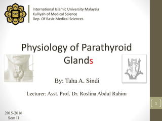 1
By: Taha A. Sindi
Lecturer: Asst. Prof. Dr. Roslina Abdul Rahim
2015-2016
Sem II
Physiology of Parathyroid
Gland
International Islamic University Malaysia
Kulliyah of Medical Science
Dep. Of Basic Medical Sciences
s
 